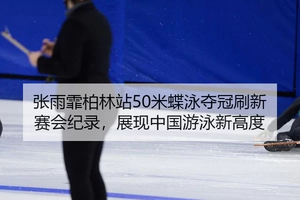 张雨霏柏林站50米蝶泳夺冠刷新赛会纪录，展现中国游泳新高度
