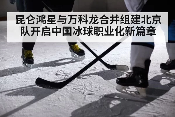 昆仑鸿星与万科龙合并组建北京队开启中国冰球职业化新篇章