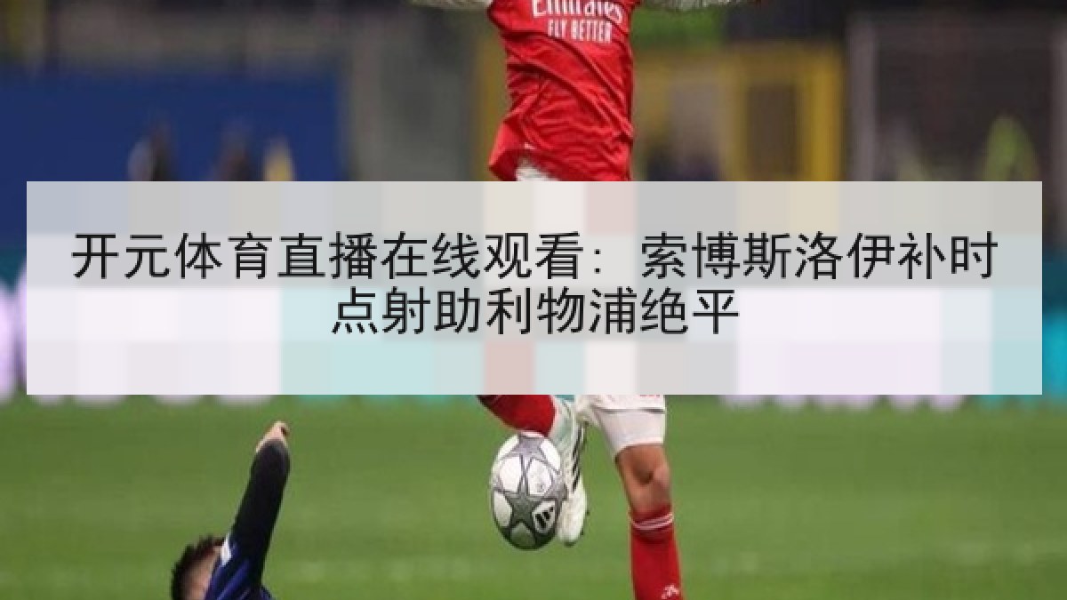 开元体育直播在线观看: 索博斯洛伊补时点射助利物浦绝平