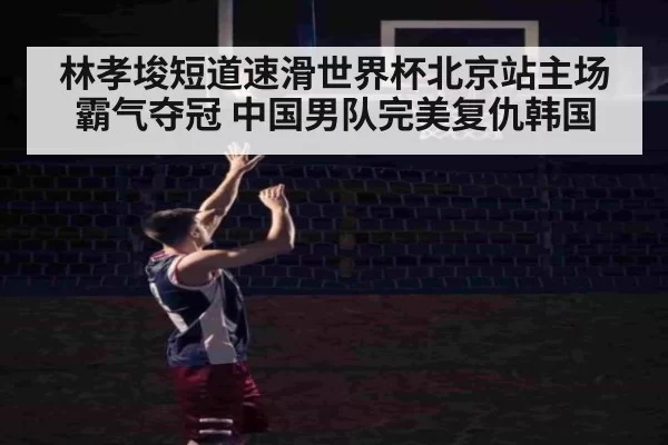 林孝埈短道速滑世界杯北京站主场霸气夺冠 中国男队完美复仇韩国