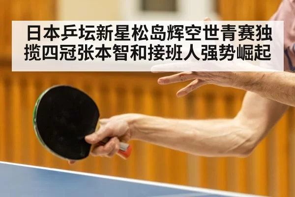 日本乒坛新星松岛辉空世青赛独揽四冠张本智和接班人强势崛起